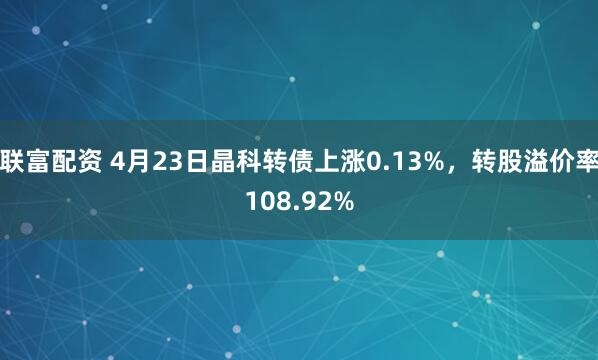 联富配资 4月23日晶科转债上涨0.13%，转股溢价率108.92%