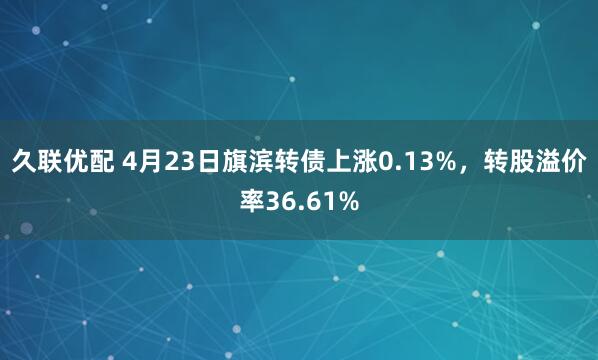 久联优配 4月23日旗滨转债上涨0.13%，转股溢价率36.61%