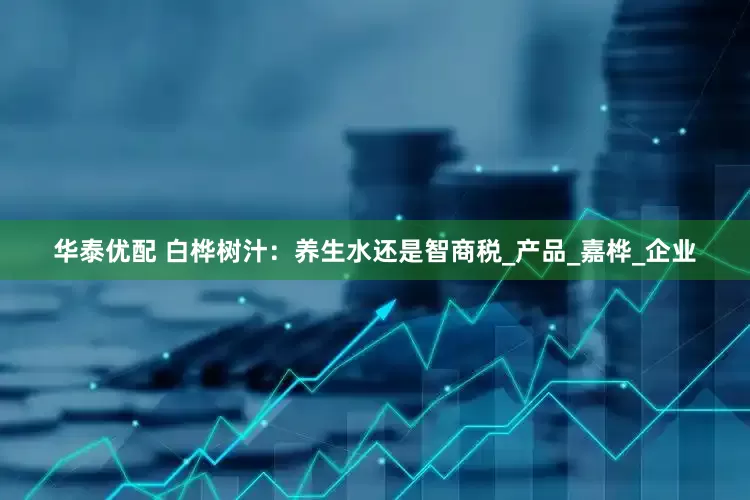 华泰优配 白桦树汁：养生水还是智商税_产品_嘉桦_企业