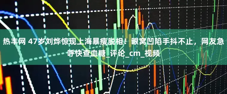 热丰网 47岁刘烨惊现上海暴瘦脱相！眼窝凹陷手抖不止，网友急呼快查血糖_评论_cm_视频
