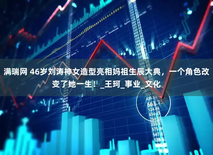 满瑞网 46岁刘涛神女造型亮相妈祖生辰大典，一个角色改变了她一生！_王珂_事业_文化