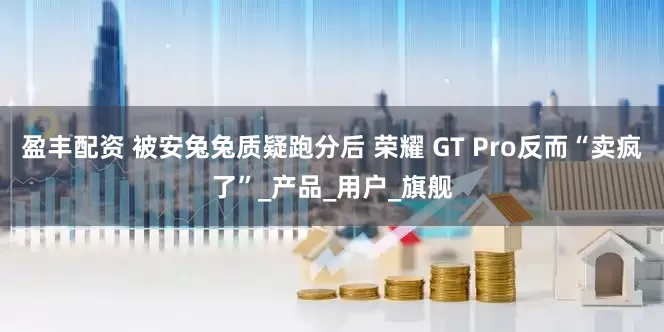 盈丰配资 被安兔兔质疑跑分后 荣耀 GT Pro反而“卖疯了”_产品_用户_旗舰