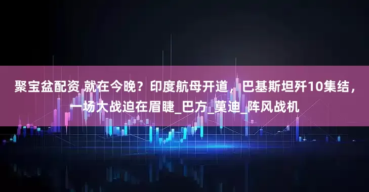 聚宝盆配资 就在今晚？印度航母开道，巴基斯坦歼10集结，一场大战迫在眉睫_巴方_莫迪_阵风战机