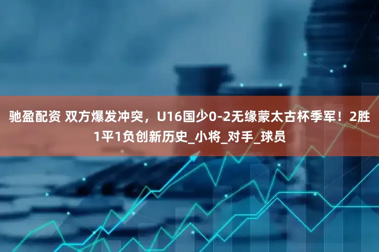 驰盈配资 双方爆发冲突，U16国少0-2无缘蒙太古杯季军！2胜1平1负创新历史_小将_对手_球员