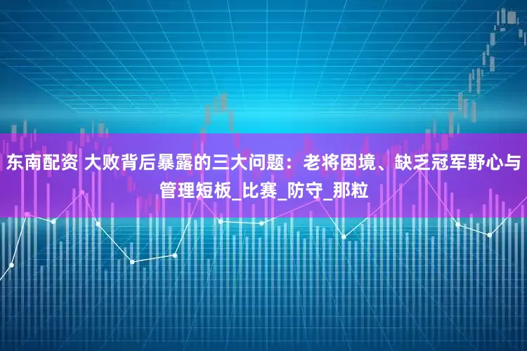 东南配资 大败背后暴露的三大问题：老将困境、缺乏冠军野心与管理短板_比赛_防守_那粒