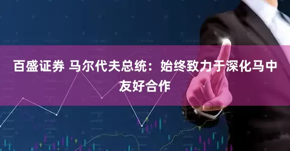 百盛证券 马尔代夫总统：始终致力于深化马中友好合作