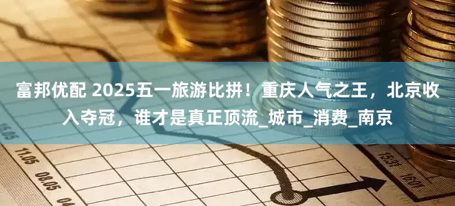 富邦优配 2025五一旅游比拼！重庆人气之王，北京收入夺冠，谁才是真正顶流_城市_消费_南京