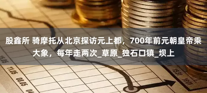 股鑫所 骑摩托从北京探访元上都，700年前元朝皇帝乘大象，每年走两次_草原_独石口镇_坝上