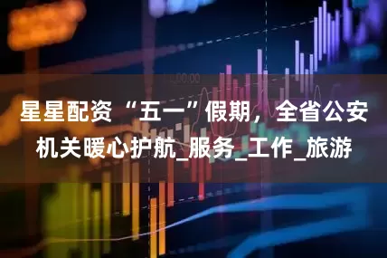 星星配资 “五一”假期，全省公安机关暖心护航_服务_工作_旅游