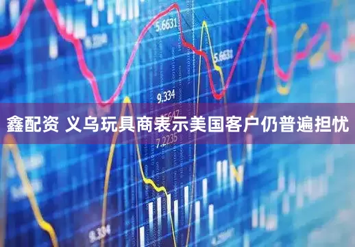 鑫配资 义乌玩具商表示美国客户仍普遍担忧
