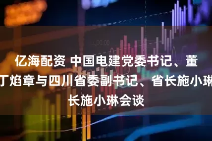 亿海配资 中国电建党委书记、董事长丁焰章与四川省委副书记、省长施小琳会谈