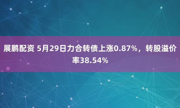 展鹏配资 5月29日力合转债上涨0.87%，转股溢价率38.54%