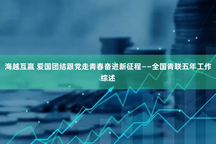 海越互赢 爱国团结跟党走　青春奋进新征程——全国青联五年工作综述