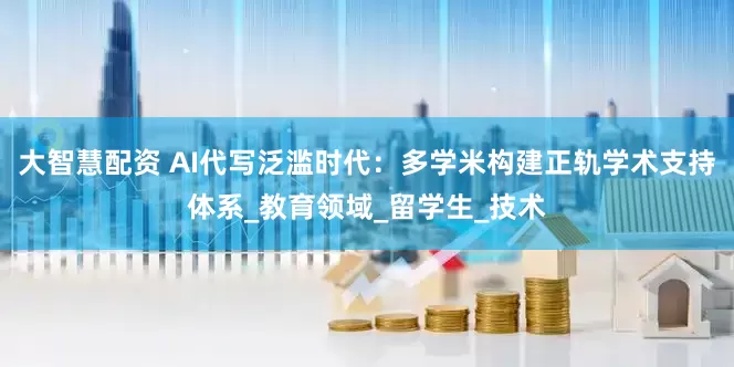 大智慧配资 AI代写泛滥时代：多学米构建正轨学术支持体系_教育领域_留学生_技术