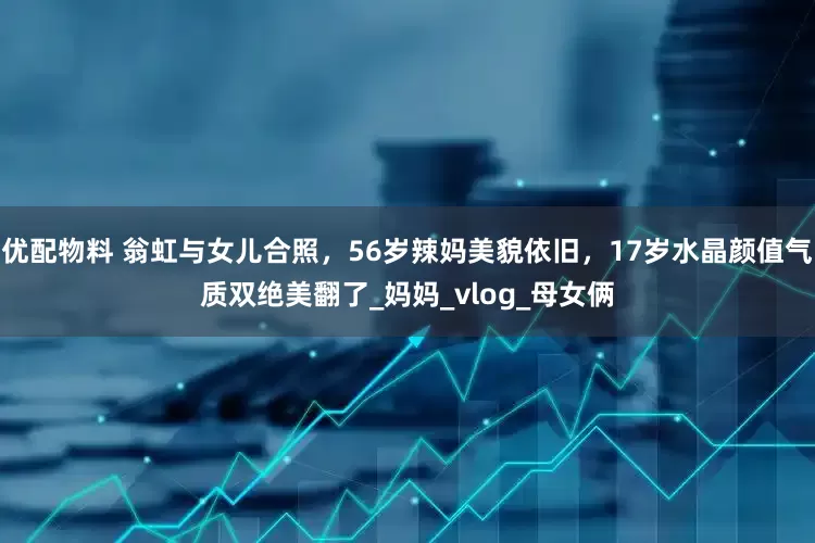 优配物料 翁虹与女儿合照，56岁辣妈美貌依旧，17岁水晶颜值气质双绝美翻了_妈妈_vlog_母女俩