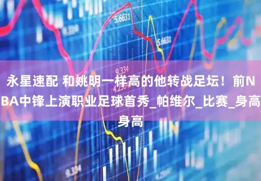 永星速配 和姚明一样高的他转战足坛！前NBA中锋上演职业足球首秀_帕维尔_比赛_身高
