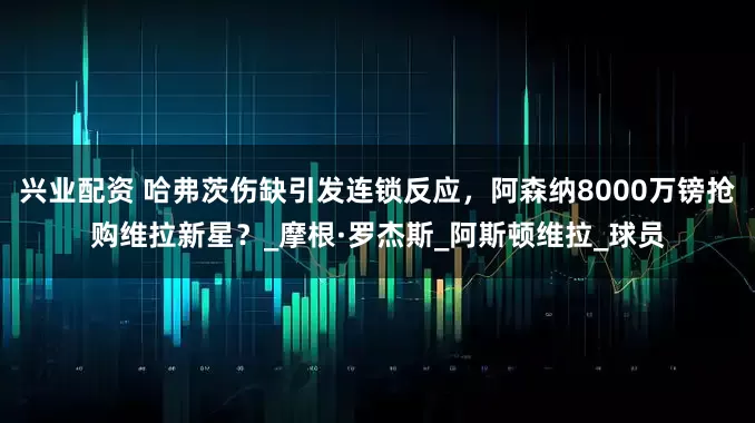 兴业配资 哈弗茨伤缺引发连锁反应，阿森纳8000万镑抢购维拉新星？_摩根·罗杰斯_阿斯顿维拉_球员