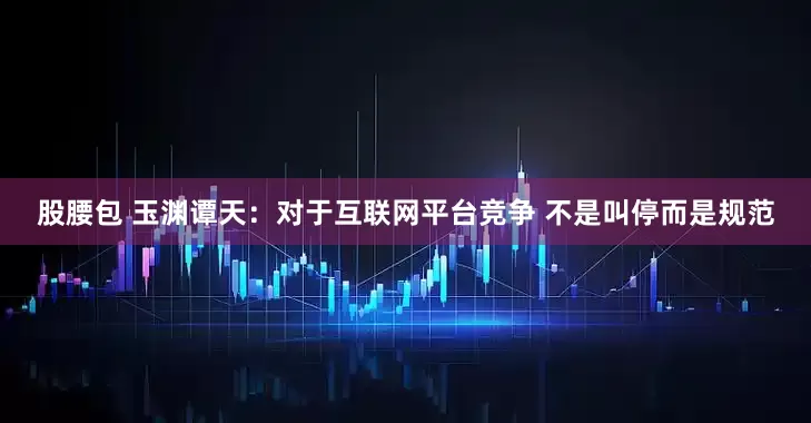 股腰包 玉渊谭天：对于互联网平台竞争 不是叫停而是规范