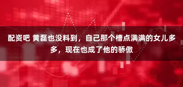 配资吧 黄磊也没料到，自己那个槽点满满的女儿多多，现在也成了他的骄傲