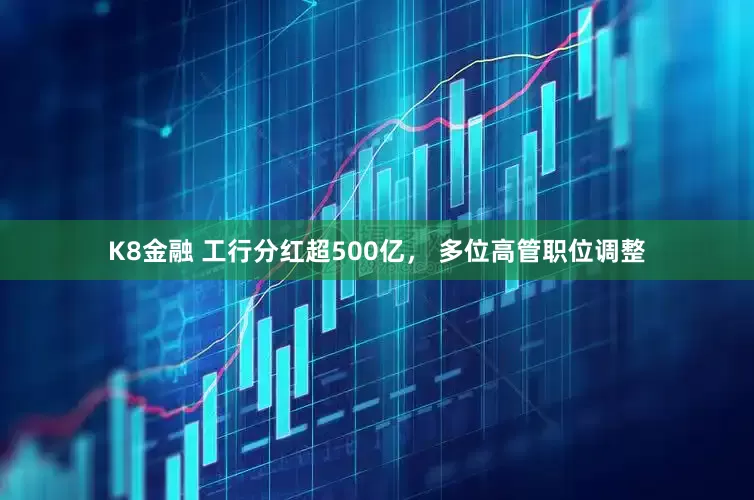 K8金融 工行分红超500亿， 多位高管职位调整