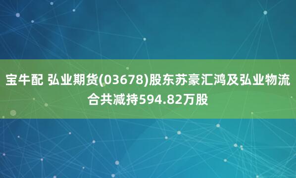 宝牛配 弘业期货(03678)股东苏豪汇鸿及弘业物流合共减持594.82万股