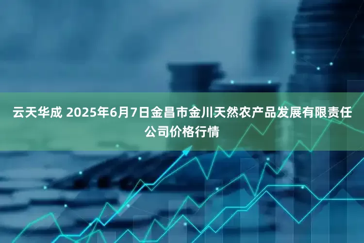 云天华成 2025年6月7日金昌市金川天然农产品发展有限责任公司价格行情