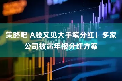 策略吧 A股又见大手笔分红！多家公司披露年报分红方案