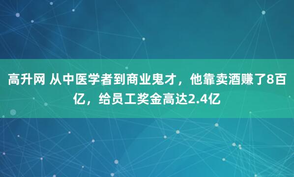 高升网 从中医学者到商业鬼才，他靠卖酒赚了8百亿，给员工奖金高达2.4亿