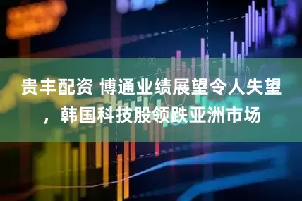贵丰配资 博通业绩展望令人失望，韩国科技股领跌亚洲市场