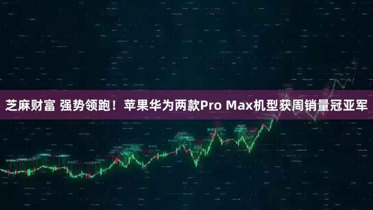 芝麻财富 强势领跑！苹果华为两款Pro Max机型获周销量冠亚军